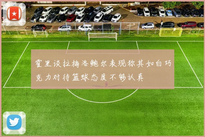 霍里谈拉梅洛鲍尔表现称其如白巧克力对待篮球态度不够认真
