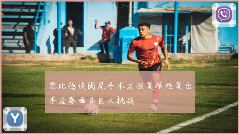 恩比德谈阑尾手术后恢复艰难复出季后赛面临巨大挑战