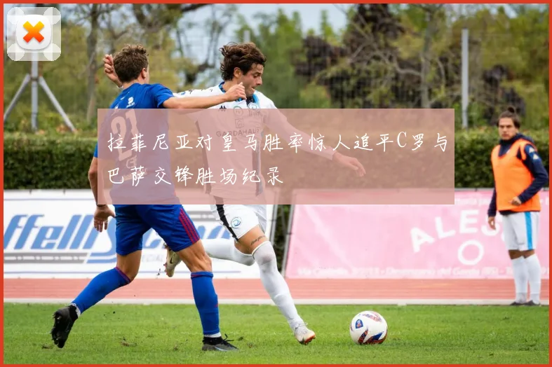 拉菲尼亚对皇马胜率惊人追平C罗与巴萨交锋胜场纪录