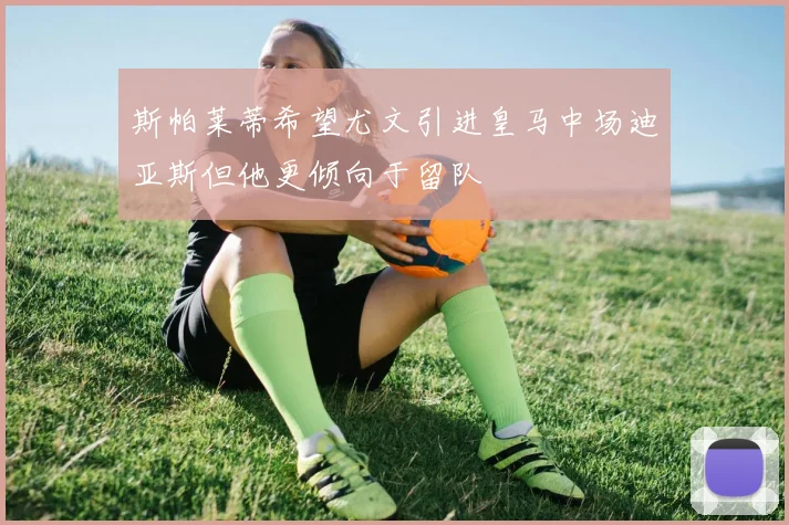 斯帕莱蒂希望尤文引进皇马中场迪亚斯但他更倾向于留队
