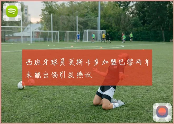 西班牙球员莫斯卡多加盟巴黎两年未能出场引发热议