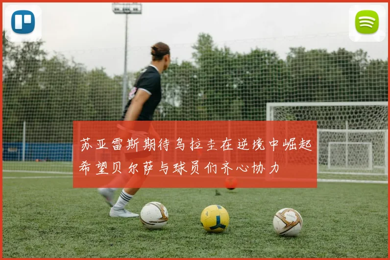 苏亚雷斯期待乌拉圭在逆境中崛起希望贝尔萨与球员们齐心协力