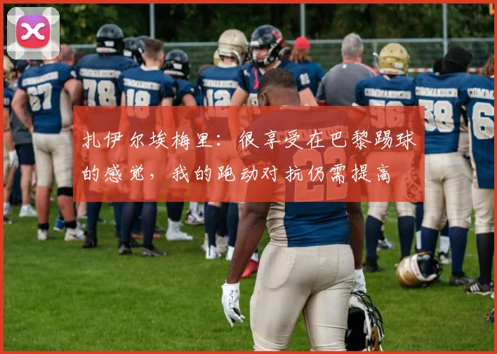 扎伊尔埃梅里：很享受在巴黎踢球的感觉，我的跑动对抗仍需提高