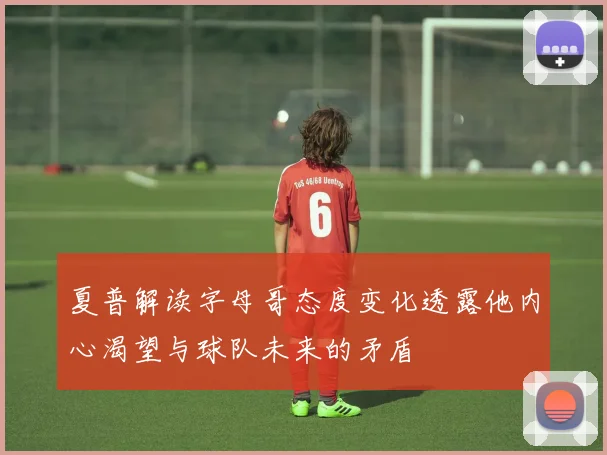 夏普解读字母哥态度变化透露他内心渴望与球队未来的矛盾