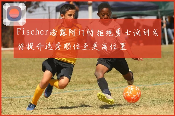 Fischer透露阿门特拒绝勇士试训或将提升选秀顺位至更高位置