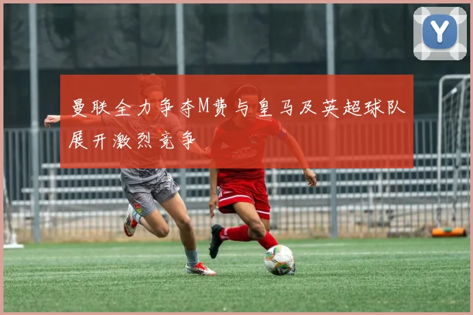 曼联全力争夺M费与皇马及英超球队展开激烈竞争