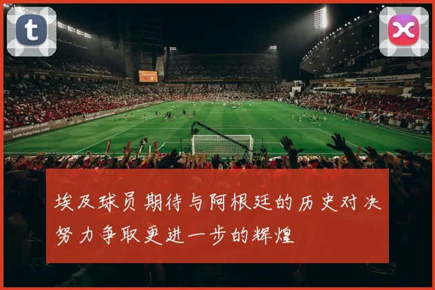 埃及球员期待与阿根廷的历史对决努力争取更进一步的辉煌