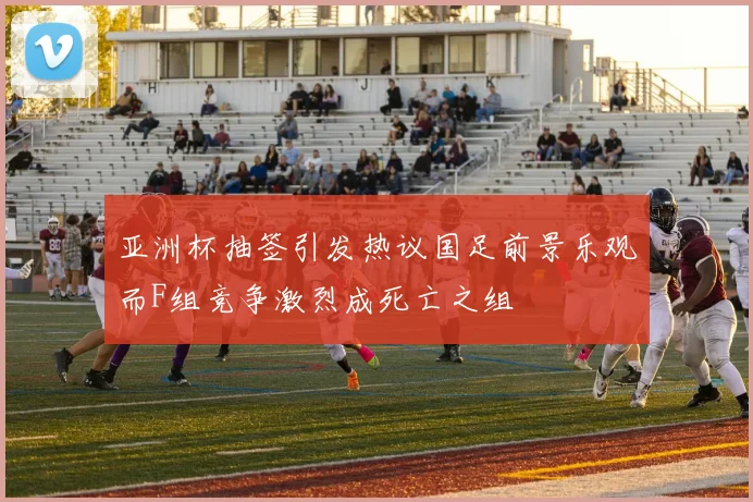 亚洲杯抽签引发热议国足前景乐观而F组竞争激烈成死亡之组