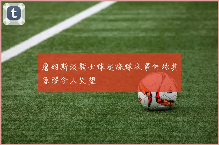 詹姆斯谈骑士球迷烧球衣事件称其荒谬令人失望