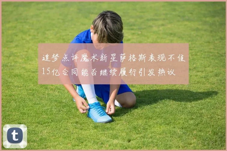 追梦点评魔术新星萨格斯表现不佳15亿合同能否继续履行引发热议