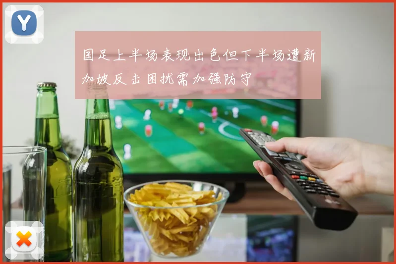 国足上半场表现出色但下半场遭新加坡反击困扰需加强防守