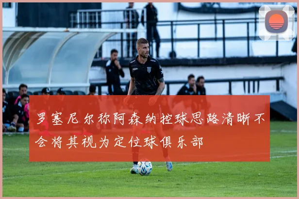罗塞尼尔称阿森纳控球思路清晰不会将其视为定位球俱乐部