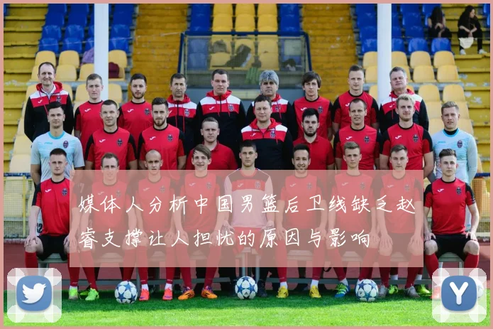 媒体人分析中国男篮后卫线缺乏赵睿支撑让人担忧的原因与影响