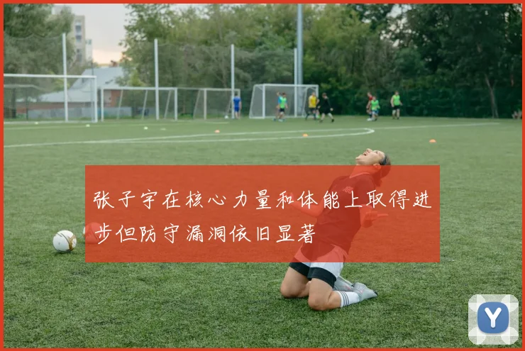 张子宇在核心力量和体能上取得进步但防守漏洞依旧显著