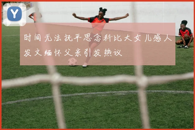 时间无法抚平思念科比大女儿感人发文缅怀父亲引发热议