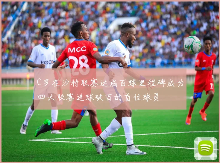 C罗在沙特联赛达成百球里程碑成为四大联赛进球破百的首位球员