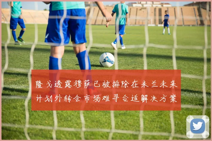 隆戈透露穆萨已被排除在米兰未来计划外转会市场难寻合适解决方案