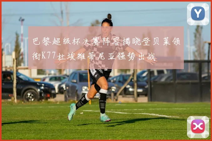 巴黎超级杯决赛阵容揭晓登贝莱领衔K77杜埃维蒂尼亚强势出战
