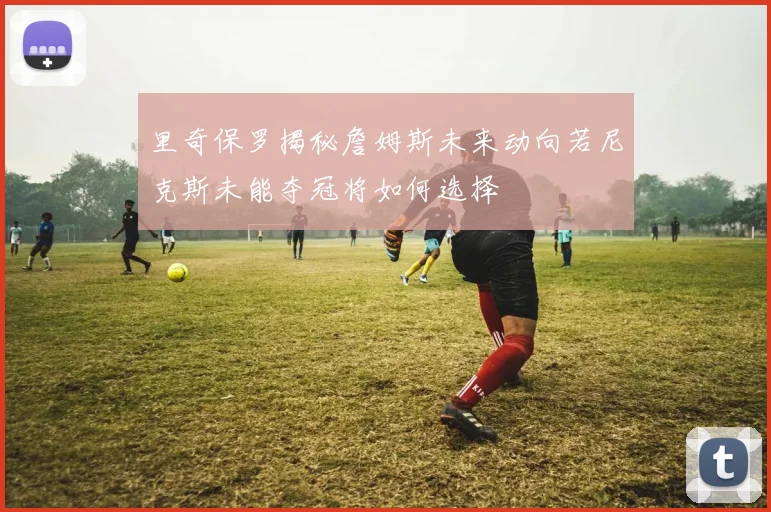 里奇保罗揭秘詹姆斯未来动向若尼克斯未能夺冠将如何选择