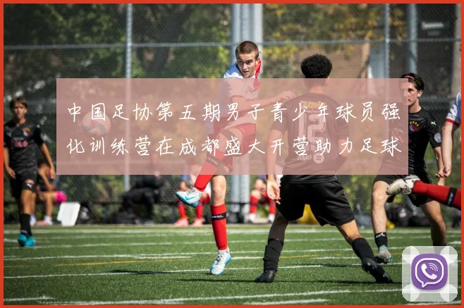 中国足协第五期男子青少年球员强化训练营在成都盛大开营助力足球未来发展