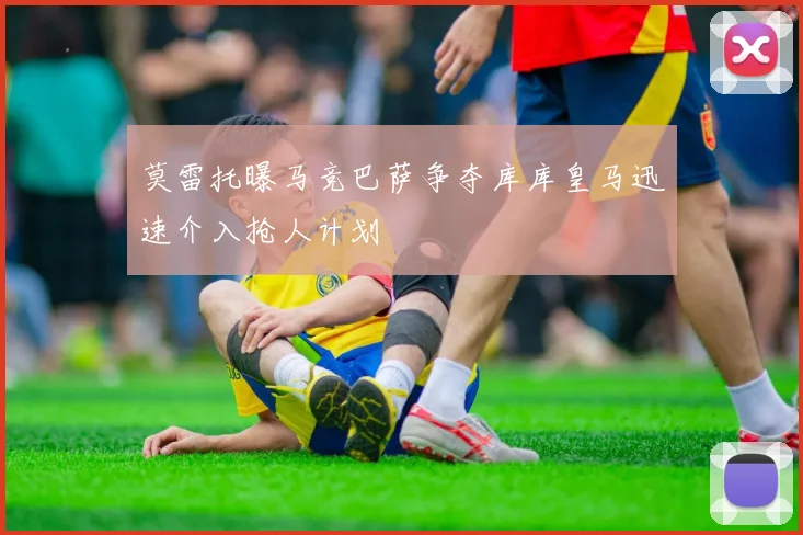 莫雷托曝马竞巴萨争夺库库皇马迅速介入抢人计划
