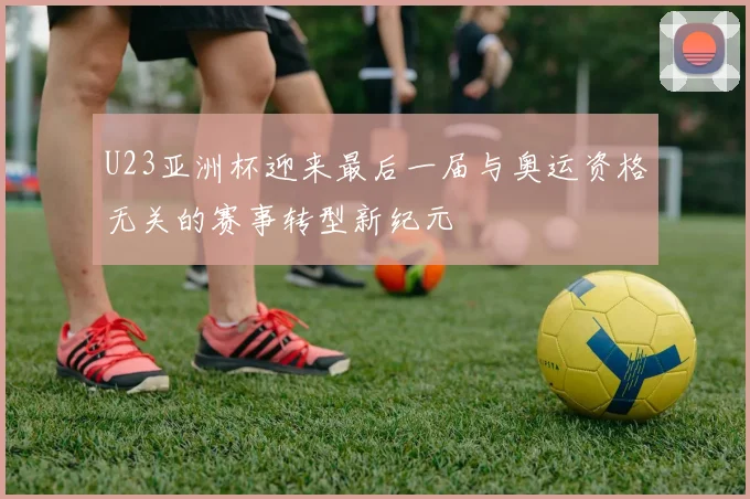 U23亚洲杯迎来最后一届与奥运资格无关的赛事转型新纪元