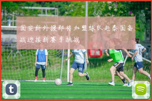 国安新外援即将加盟球队赴泰国备战迎接新赛季挑战